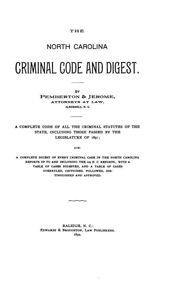 handle is hein.sstatutes/ncarcrco0001 and id is 1 raw text is: THE

NORTH CAROLINA
CRIMINAL CODE AND DIGEST.
BY
PEMBERTON &' JEROME,
ATTORNEYS AT LAW,
ALBEMARLE, N. C.

A COMPLETE CODE OF ALL THE CRIMINAL STATUTES OF THE
STATE, INCLUDING THOSE PASSED BY THE
LEGISLATURE OF 189r;
ALSO,
A COMPLETE DIGEST OF EVERY CRIMINAL CASE IN THE NORTH CAROLINA
REPORTS UP TO AND INCLUDING THE iog N. C. REPORTS; WITH A
TABLE OF CASES DIGESTED, AND A TABLE OF CASES
OVERRULED, CRITICISED, FOLLOWED, DIS-
TINGUISHED AND APPROVED.

RALEIGH, N. C.:
EDWARDS & BROUGHTON, LAW PUBLISHERS.


