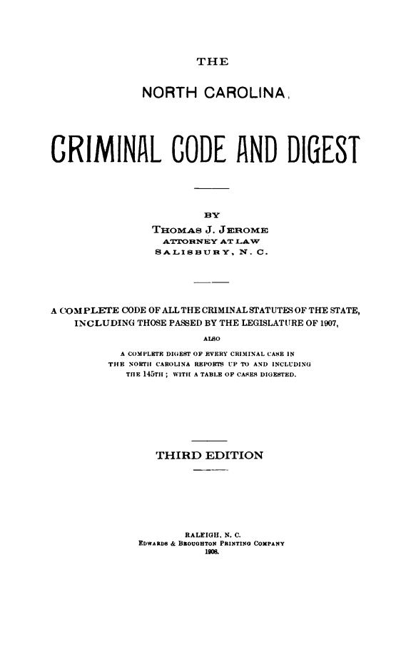 handle is hein.sstatutes/nccrimco0001 and id is 1 raw text is: THE

NORTH CAROLINA,
CRIMINAL CODE AND DIGEST
BY
THOMAS J. JEROME
A &rOIREBY AT LAW
SALIJHunY, N. C.

A COM PLETE CODE OF ALL THE CRIMLNAL STATUTES OF THE STATE,
INCLUDING THOSE PASSED BY THE LEGISLATURE OF 1907,
ALSO
A COMPLETE DIGEST OF EVERY CRIMINAL CASE IN
THE NORTI CAROLINA REPORTS UP TO AND INCLUDING
THE 145T1 ; WITH A TABLE OF CASES DIGESTED.

THIRD EDITION
RALEIGH, N. C.
EDWARDS & BROUGHTON PRINTING COMPANY
190&.


