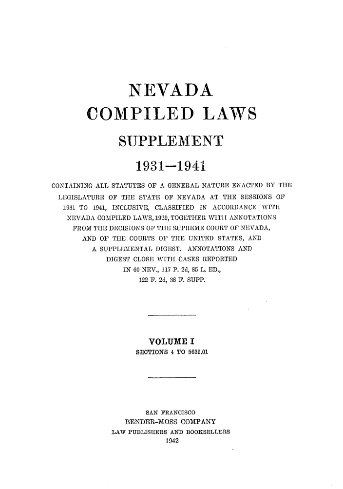handle is hein.sstatutes/ncomlem0001 and id is 1 raw text is: NEVADA
COMPILED LAWS
SUPPLEMENT
1931-1941
CONTAINING ALL STATUTES OF A GENERAL NATURE ENACTED 13Y THE
LEGISLATURE OF THE STATE OF NEVADA AT THE SESSIONS OF
1931 TO 1941, INCLUSIVE, CLASSIFIED IN ACCORDANCE WITH
NEVADA COMPILED LAWS, 1929, TOGETHER WITI [ ANNOTATIONS
FROM THE DECISIONS OF THE SUPREME COURT OF NEVADA,
AND OF THECOURTS OF THE UNITED STATES, AND
A SUPPLEMENTAL DIGEST. ANNOTATIONS AND
DIGEST CLOSE WITH CASES REPORTED
IN 60 NEV., 117 P. 2d, 85 L. ED.,
122 F. 2d, 38 F. SUPP.
VOLUME I
SECTIONS 4 TO 5639.01
SAN FRANCISCO
BENDER-MOSS COMPANY
LAW PUBLISHERS AND BOOKSELLERS
1942



