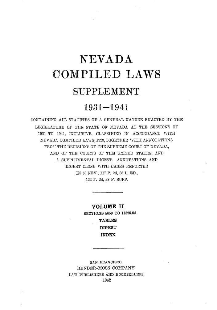 handle is hein.sstatutes/ncomlem0002 and id is 1 raw text is: NEVADA
COMPILED LAWS
SUPPLEMENT
1931-1941
CONTAINING ALL STA.TUTES OF A GENERAL NATURE ENACTED BY THE
LEGISLATURE OF THE STATE OF NEVADA AT THE SESSIONS OF
1931 TO 1941, INCLUSIVE, CLASSIFIED IN ACCORDANCE WITH
NEVADA COMAPILED LAAWS, 1929, TOGETHER WITTI ANNOTATIONS
FROM THE DECISIONS OF THE SUPREME COURT OF NEVADA,
AND OF THE COURTS OF THE UNITED STATES, AND
A SUPPLEMENTAL DIGEST. ANNOTATIONS AND
DIGEST CLOSE WITH CASES REPORTED
IN 60 NEV., 117 P. 2d, 85 L. ED.,
122 F. 2d, 38 F. SUPP.
VOLUME II
SECTIONS 5650 TO 11590.04
TABLES
DIGEST
INDEX
SAN FRANCISCO
BENDER-MOSS COMPANY
LAW PUBLISHERS AND BOOKSELLERS
1942


