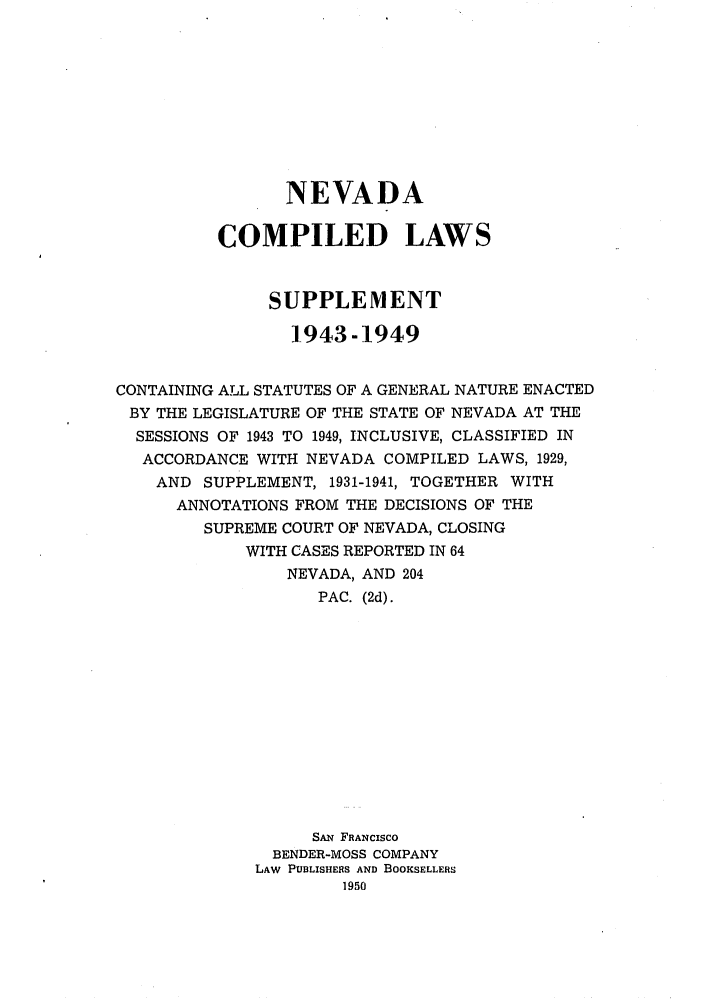handle is hein.sstatutes/ndalasu0001 and id is 1 raw text is: NEVADA
COMPILED LAWS
SUPPLEMENT
1-943-1949
CONTAINING ALL STATUTES OF A GENERAL NATURE ENACTED
BY THE LEGISLATURE OF THE STATE OF NEVADA AT THE
SESSIONS OF 1943 TO 1949, INCLUSIVE, CLASSIFIED IN
ACCORDANCE WITH NEVADA COMPILED LAWS, 1929,
AND SUPPLEMENT, 1931-1941, TOGETHER WITH
ANNOTATIONS FROM THE DECISIONS OF THE
SUPREME COURT OF NEVADA, CLOSING
WITH CASES REPORTED IN 64
NEVADA, AND 204
PAC. (2d).
SAN FRANCISCO
BENDER-MOSS COMPANY
LAW PUBLISHERS AND BOOKSELLERS
1950


