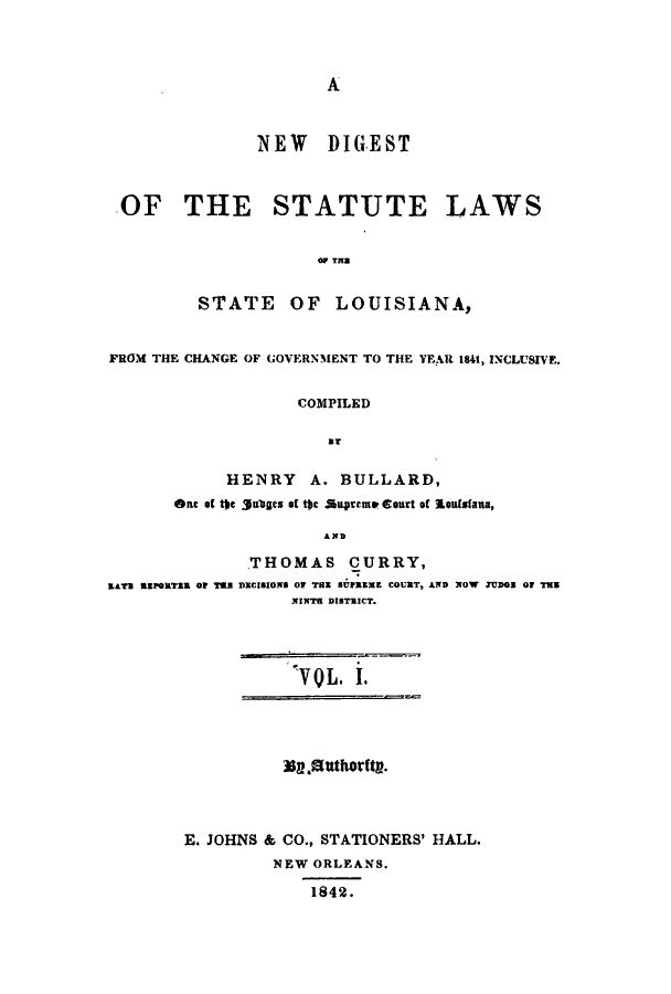 handle is hein.sstatutes/ndislawsfc0001 and id is 1 raw text is: A

NEW DIGEST
OF THE STATUTE LAWS
OP TH
STATE OF LOUISIANA,
FROM THE CHANGE OF GOVERNMENT TO THE YEAR 1841, INCLUSIVE.
COMPILED
BT
HENRY A. BULLARD,
Ont of the 3guaes of tac iupremp Court of lsoufsfana,
AND

RATE REPORTER OF TSLS

THOMAS CURRY,
DECISIONS OF THE SUPREE COURT, AND NOW JUDo Of TMW
NINTH DISTRICT.

V 0 L. I.
3$a.Sttthority.
E. JOHNS & CO., STATIONERS' HALL.
NEW ORLEANS.
1842.


