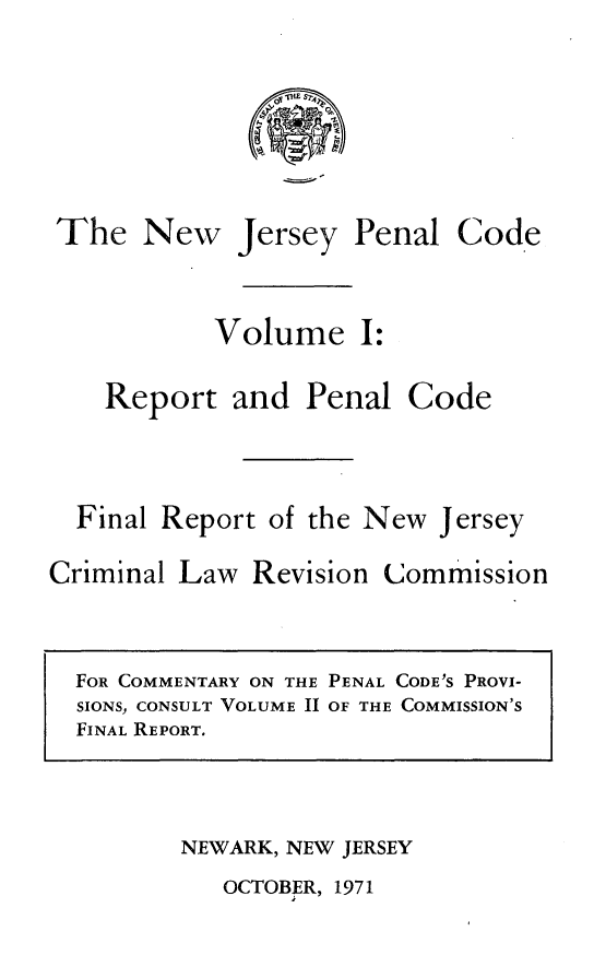 handle is hein.sstatutes/njpcfr0001 and id is 1 raw text is: The New Jersey Penal Code
Volume I:
Report and Penal Code
Final Report of the New Jersey
Criminal Law Revision Commission

NEWARK, NEW JERSEY

OCTOBER, 1971

FOR COMMENTARY ON THE PENAL CODE'S PROVI-
SIONS, CONSULT VOLUME 11 OF THE COMMISSION'S
FINAL REPORT.


