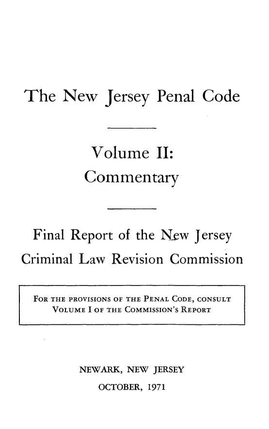 handle is hein.sstatutes/njpcfr0002 and id is 1 raw text is: The New Jersey Penal Code
Volume II:
Commentary
Final Report of the New Jersey
Criminal Law Revision Commission
FOR THE PROVISIONS OF THE PENAL CODE, CONSULT
VOLUME I OF THE COMMISSION'S REPORT

NEWARK, NEW JERSEY

OCTOBER, 1971


