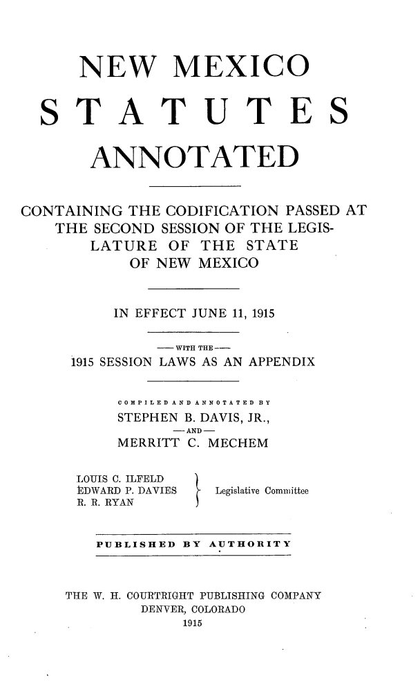 handle is hein.sstatutes/nmannot0001 and id is 1 raw text is: NEW MEXICO
STATUTES
ANNOTATED
CONTAINING THE CODIFICATION PASSED AT
THE SECOND SESSION OF THE LEGIS-
LATURE OF THE STATE
OF NEW MEXICO
IN EFFECT JUNE 11, 1915
WITH THE --
1915 SESSION LAWS AS AN APPENDIX
COMPILED AND ANNOTATED BY
STEPHEN B. DAVIS, JR.,

- AND -
MERRITT C.

LOUIS C. ILFELD
PEDWARD P. DAVIES
R. R. RYAN

MECHEM
Legislative Committee

PUBLISHED BY AUTHORITY

THE W. H. COURTRIGHT PUBLISHING COMPANY
DENVER, COLORADO
1915


