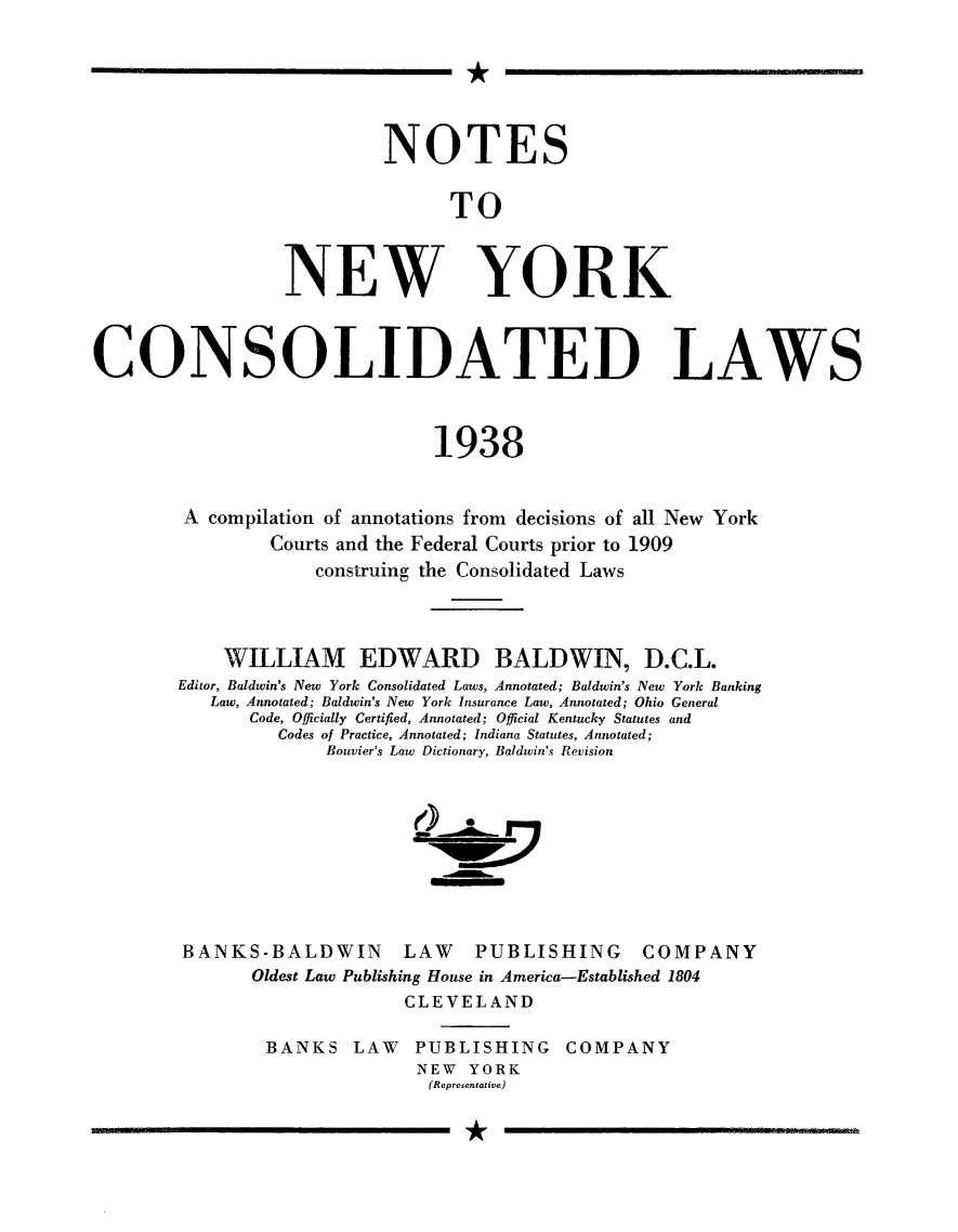 handle is hein.sstatutes/notnycld0001 and id is 1 raw text is: 






                           NOTES


                                 TO



                  NEW YORK



CONSOLIDATED LAWS



                               1938


        A compilation of annotations from decisions of all New York
                Courts and the Federal Courts prior to 1909
                    construing the Consolidated Laws



            WILLIAM EDWARD BALDWIN, D.C.L.
        Editor, Baldwin's New York Consolidated Laws, Annotated; Baldwin's New York Banking
           Law, Annotated; Baldwin's New York Insurance Law, Annotated; Ohio General
              Code, Officially Certified, Annotated; Official Kentucky Statutes and
                 Codes of Practice, Annotated; Indiana Statutes, Annotated;
                     Bouvier's Law Dictionary, Baldwin's Revision









        BANKS-BALDWIN       LAW    PUBLISHING     COMPANY
               Oldest Law Publishing House in America-Established 1804
                             CLEVELAND

                BANKS LAW     PUBLISHING COMPANY
                              NEW YORK
                              (Representative)


