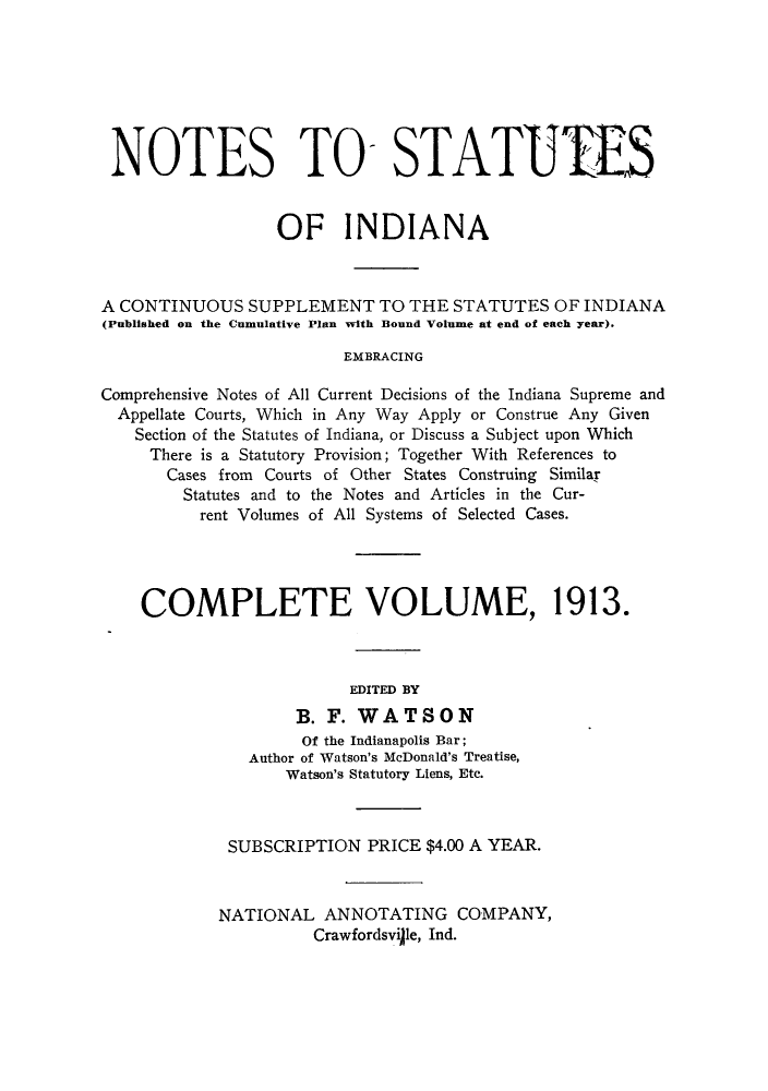 handle is hein.sstatutes/notsin0001 and id is 1 raw text is: NOTES TO- STATUTES
OF INDIANA
A CONTINUOUS SUPPLEMENT TO THE STATUTES OF INDIANA
(Published on the Cumulative Plan with Bound Volume at end of each year).
EMBRACING
Comprehensive Notes of All Current Decisions of the Indiana Supreme and
Appellate Courts, Which in Any Way Apply or Construe Any Given
Section of the Statutes of Indiana, or Discuss a Subject upon Which
There is a Statutory Provision; Together With References to
Cases from Courts of Other States Construing Similar
Statutes and to the Notes and Articles in the Cur-
rent Volumes of All Systems of Selected Cases.
COMPLETE VOLUME, 1913.
EDITED BY
B. F. WATSON
Of the Indianapolis Bar;
Author of Watson's McDonald's Treatise,
Watson's Statutory Liens, Etc.
SUBSCRIPTION PRICE $4.00 A YEAR.
NATIONAL ANNOTATING COMPANY,
Crawfordsville, Ind.


