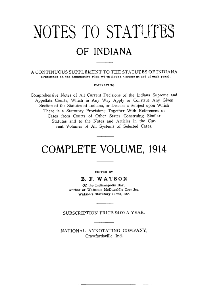 handle is hein.sstatutes/notsin0002 and id is 1 raw text is: NOTES TO STATIJTFS
OF INDIANA
A CONTINUOUS SUPPLEMENT TO THE STATUTES OF INDIANA
(Published on the Cumulative Plan wi th Bound Volume at end of each year).
EMBRACING
Comprehensive Notes of All Current Decisions of the Indiana Supreme and
Appellate Courts, Which in Any Way Apply or Construe Any Given
Section of the Statutes of Indiana, or Discuss a Subject upon Which
There is a Statutory Provision; Together With References to
Cases from Courts of Other States Construing Similar
Statutes and to the Notes and Articles in the Cur-
rent Volumes of All Systems of Selected Cases.
COMPLETE VOLUME, 1914
EDITED BY
B. F. WATSON
Of the Indianapolis Bar;
Author of Watson's McDonald's Treatise,
Watson's Statutory Liens, Etc.
SUBSCRIPTION PRICE $4.00 A YEAR.
NATIONAL ANNOTATING COMPANY,
Crawfordsville, Ind.


