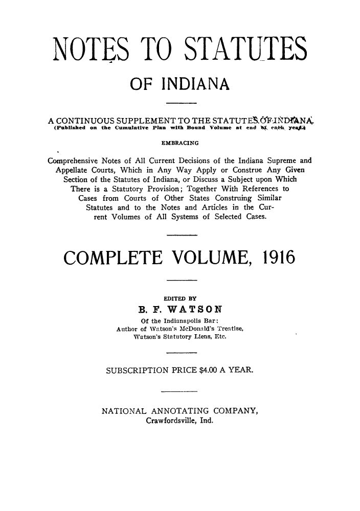 handle is hein.sstatutes/notsin0004 and id is 1 raw text is: NOTES TO STATUTES
OF INDIANA
A CONTINUOUS SUPPLEMENT TO THE STATUTE& :INDNA
(Published on the Cumulative Plan with Bound Volume at end 14 erkb yeaj
EMBRACING
Comprehensive Notes of All Current Decisions of the Indiana Supreme and
Appellate Courts, Which in Any Way Apply or Construe Any Given
Section of the Statutes of Indiana, or Discuss a Subject upon Which
There is a Statutory Provision; Together With References to
Cases from Courts of Other States Construing Similar
Statutes and to the Notes and Articles in the Cur-
rent Volumes of All Systems of Selected Cases.
COMPLETE VOLUME, 1916
EDITED BY
B. F. WATSON
Of the Indianapolis Bar:
Author of Watson's McDonald's Treatise,
Watson's Statutory Liens, Etc.
SUBSCRIPTION PRICE $4.00 A YEAR.
NATIONAL ANNOTATING COMPANY,
Crawfordsville, Ind.


