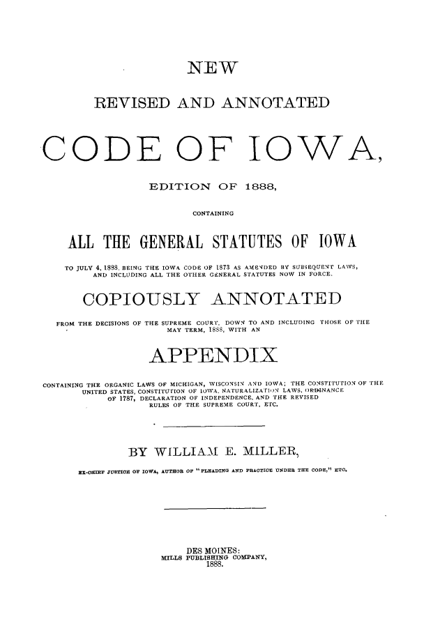 handle is hein.sstatutes/nracio0001 and id is 1 raw text is: NEW
REVISED AND ANNOTATED
CODE OF IOWA,
EDITION OF 1888,
CONTAINING
ALL THE GENERAL STATUTES OF IOWA
TO JULY 4, 1888. BEING THE IOWA CODE OF 1873 AS AMBSENDED BY SUBSEQUEN' LAWS,
AND INCLUDING ALL THE OTHER GENERAL STATUTES NOW IN FORCE.
COPIOUSLY ANNOTATED
FROM THE DECISIONS OF THE SUPREME COURT, DOWN TO AND INCLUDING THOSE OF THE
MAY TERM, 18S8, WITH AN
APPENDIX
CONTAINING THE ORGANIC LAWS OF MICHIGAN, WISCONSIN AND IOWA; THE CONSTITUTION OF THE
UNITED STATES, CONSTITUTION OF IOWA. NATURALIZATION LAWS, ()R'DINANCE
OF 1787, DECLARATION OF INDEPENDENCE, AND THE REVISED
RULES OF THE SUPREME COURT, ETC.
BY WILLIAM E. MILLER,
EX-OBIEF 3USTICE OF IOWA, AUTHOR OF PLEADING AND PRACTICE UNDER TEE CODE, ETC.
DES MOINES:
MILLS PUBLISHING COMPANY,
1888.


