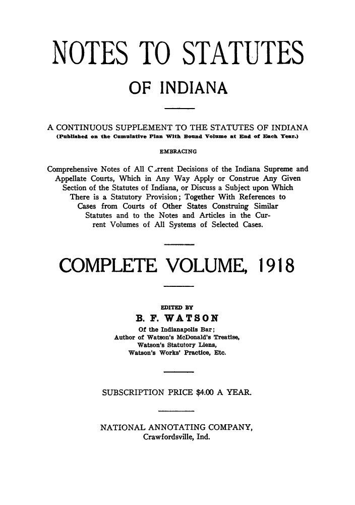 handle is hein.sstatutes/nsincsu0001 and id is 1 raw text is: NOTES TO STATUTES
OF INDIANA
A CONTINUOUS SUPPLEMENT TO THE STATUTES OF INDIANA
(Published on the Cumulative Plan With Bound Volume at End of Each Year.)
EMBRACING
Comprehensive Notes of All C.4rrent Decisions of the Indiana Supreme and
Appellate Courts, Which in Any Way Apply or Construe Any Given
Section of the Statutes of Indiana, or Discuss a Subject upon Which
There is a Statutory Provision; Together With References to
Cases from Courts of Other States Construing Similar
Statutes and to the Notes and Articles in the Cur-
rent Volumes of All Systems of Selected Cases.
COMPLETE VOLUME, 1918
EDITED BY
B. F. WATSON
Of the Indianapolis Bar;
Author of Watson's McDonald's Treatise,
Watson's Statutory Liens,
Watson's Works' Practice, Etc.
SUBSCRIPTION PRICE $4.00 A YEAR.
NATIONAL ANNOTATING COMPANY,
Crawfordsville, Ind.



