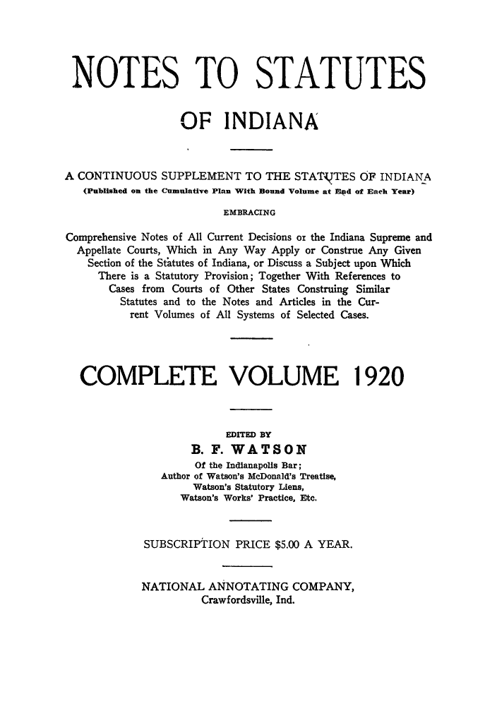 handle is hein.sstatutes/nsincsu0003 and id is 1 raw text is: NOTES TO STATUTES
OF INDIANA
A CONTINUOUS SUPPLEMENT TO THE STATVTES OF INDIANA
(Published on the Cumulative Plan With Bound Volume at Epd of Each Year)
EMBRACING
Comprehensive Notes of All Current Decisions or the Indiana Supreme and
Appellate Courts, Which in Any Way Apply or Construe Any Given
Section of the Statutes of Indiana, or Discuss a Subject upon Which
There is a Statutory Provision; Together With References to
Cases from Courts of Other States Construing Similar
Statutes and to the Notes and Articles in the Cur-
rent Volumes of All Systems of Selected Cases.
COMPLETE VOLUME 1920
EDITED BY
B. F. WATSON
Of the Indianapolis Bar;
Author of Watson's McDonald's Treatise,
Watson's Statutory Liens,
Watson's Works' Practice, Etc.
SUBSCRIPTION PRICE $5.00 A YEAR.
NATIONAL ANNOTATING COMPANY,
Crawfordsville, Ind.


