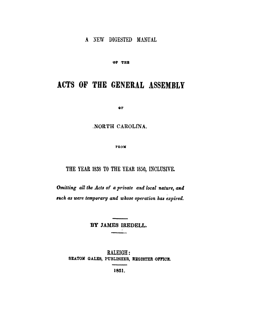 handle is hein.sstatutes/nwdgmnc0001 and id is 1 raw text is: 





A NEW DIGESTED MANUAL


                   1? TH



ACTS OF THE GENERAL ASSEMBLY


                     oF


            .NORTH CAROLINA.


                    FROM


   THE YEAR 1838 TO THE YEAR 1850, INCLUSIVE.


Omitting all the Acts of a private and local nature, and
such as were temporary and whose operation has expired.



            BY JAMES IREDELL.




                  RALEIGH:
    SEATON GALES, PUBLISHER, REGISTER OFFICE.

                    1~5 1.


