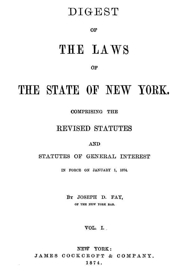 handle is hein.sstatutes/nyfay0001 and id is 1 raw text is: DIGEST
OF
THE LAWS
OF

THE STATE OF NEW YORK.
COMPRISING THE
REVISED STATUTES
AND
STATUTES OF GENERAL INTEREST

IN FORCE ON JANUARY 1, 1874.
By JOSEPH D. FAY,
OF THE NEW YORK BAR.
VOL. I. .
NEW YORK:
JAMES COCKCROFT & COMPANY.
1874.


