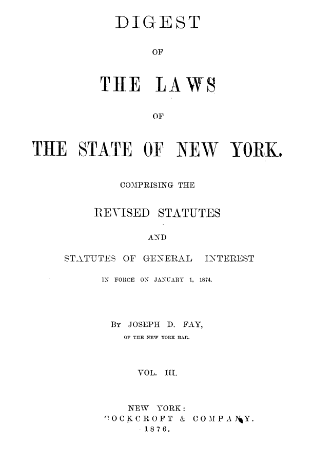 handle is hein.sstatutes/nyfay0003 and id is 1 raw text is: DIGEST
OF
THE LAWS
OF

THE STATE OF NEW YORK.
COMPRISING THE

REVISED

STATUTES

AND

STATUTES OF      GENERAL        INTEREST
IN FORCE ON JANUARY 1, 1874.
By JOSEPH D. FAY,
OF TEE NEW YORK BAR.
VOL. III.

NEW YORK:
COCKCROFT &
1876.

C 0 M P A TJY.


