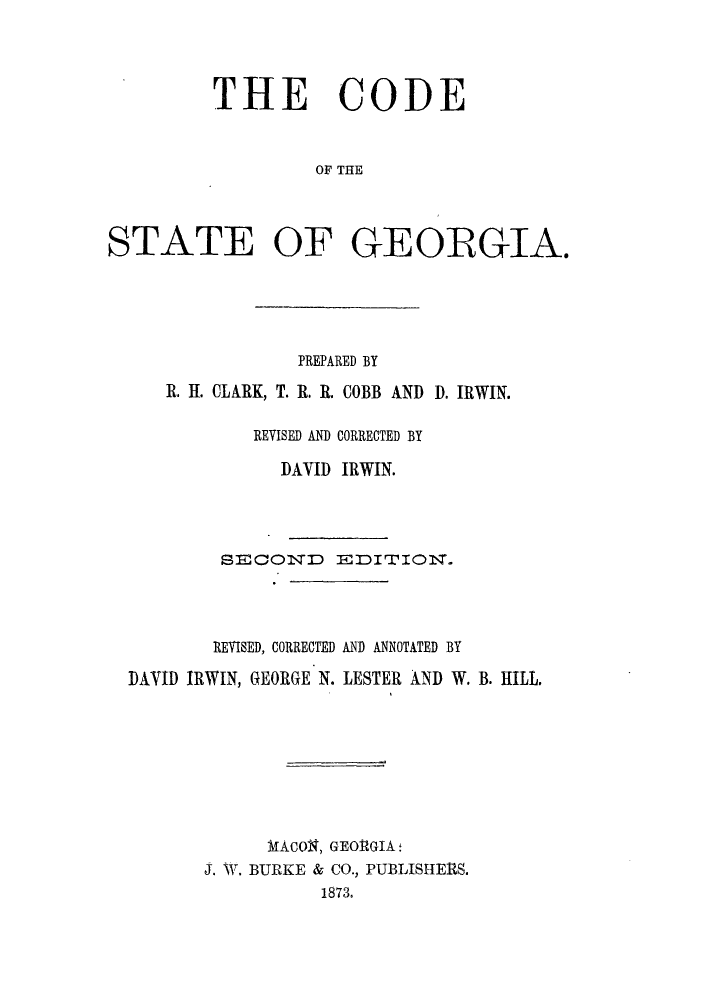 handle is hein.sstatutes/odatgg0001 and id is 1 raw text is: THE CODE
OF THE
STATE OF GEOIRGIA.

PREPARED BY
R. H. CLARK, T. R. R. COBB AND D. IRWIN.
REVISED AND CORRECTED BY
DAVID IRWIN.
SECON~D EDITION.
REVISED, CORRECTED AND ANNOTATED BY
DAVID IRWIN, GEORGE N. LESTER AND W. B. HILL.
MACOS, GEORGIA
J. MT. BURKE & CO., PUBLISHERS.
1873.


