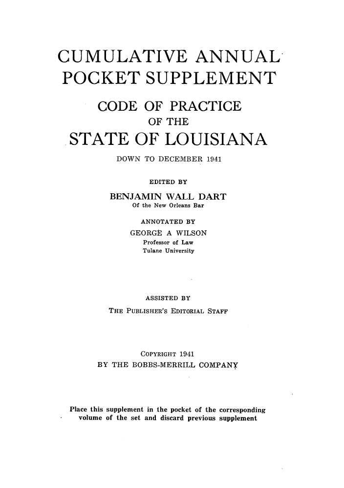 handle is hein.sstatutes/odoftl0002 and id is 1 raw text is: CUMULATIVE ANNUAL
POCKET SUPPLEMENT
CODE OF PRACTICE
OF THE
STATE OF LOUISIANA
DOWN TO DECEMBER 1941
EDITED BY
BENJAMIN WALL DART
Of the New Orleans Bar
ANNOTATED BY
GEORGE A WILSON
Professor of Law
Tulane University
ASSISTED BY
THE PUBLISHER'S EDITORIAL STAFF
COPYRIGHT 1941
BY THE BOBBS-MERRILL COMPANY
Place this supplement in the pocket of the corresponding
volume of the set and discard previous supplement


