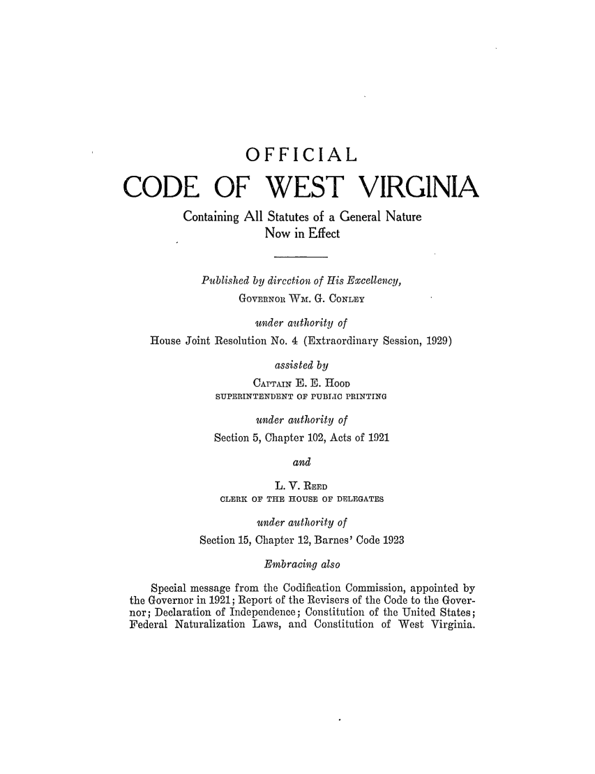 handle is hein.sstatutes/ofcoserne0001 and id is 1 raw text is: OFFICIAL
CODE OF WEST VIRGINIA
Containing All Statutes of a General Nature
Now in Effect
Published by dircetion of His Excellency,
GovERNoR Wm. G. CONLEY
under authority of
House Joint Resolution No. 4 (Extraordinary Session, 1929)
assisted by
CAPT, N E. E. HOOD
SUPERINTENDENT OF PUBLIC PRINTING
under authority of
Section 5, Chapter 102, Acts of 1921
and
L. V. REED
CLERK OF THE HOUSE OF DELEGATES
under authority of
Section 15, Chapter 12, Barnes' Code 1923
Embracing also
Special message from the Codification Commission, appointed by
the Governor in 1921; Report of the Revisers of the Code to the Gover-
nor; Declaration of Independence; Constitution of the United States;
Federal Naturalization Laws, and Constitution of West Virginia.


