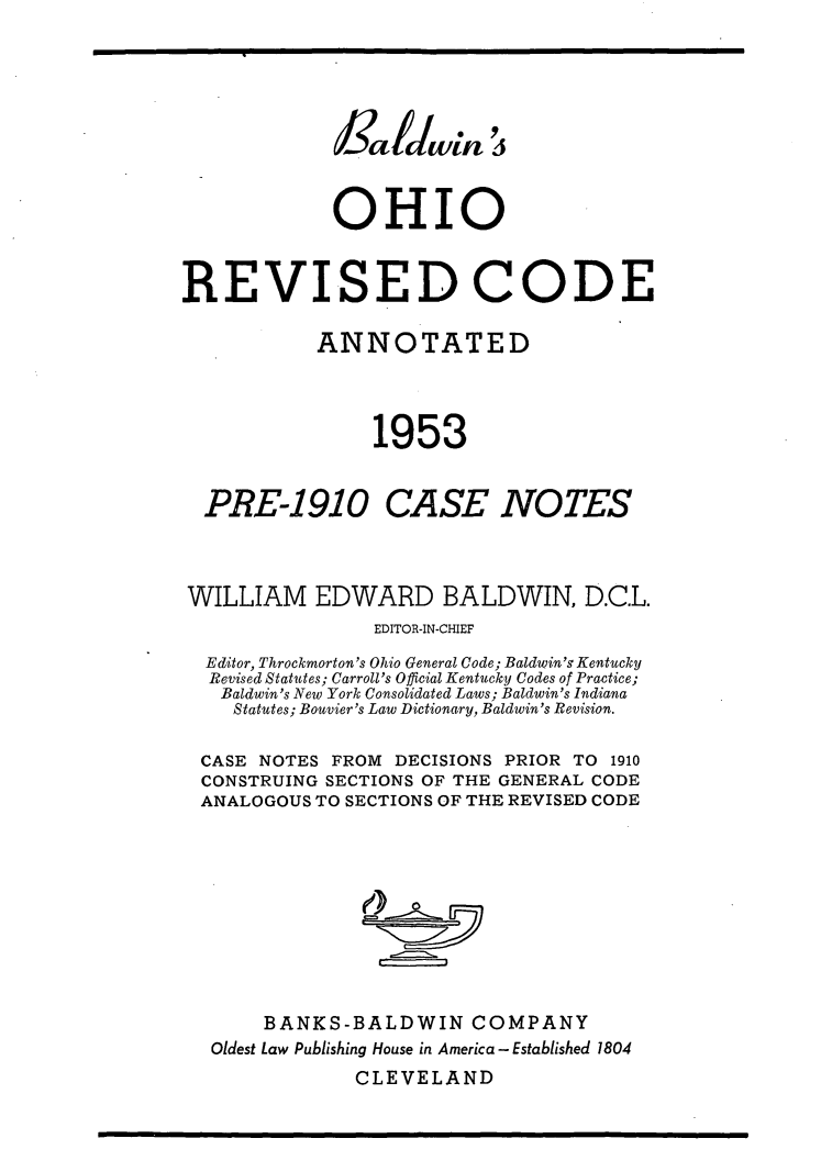 handle is hein.sstatutes/ohbald0001 and id is 1 raw text is: OHIO
REVISED CODE
ANNOTATED
1953
PRE-1910 CASE NOTES
WILLIAM EDWARD BALDWIN, D.C.L.
EDITOR-IN-CHIEF
Editor, Throckmorton's Ohio General Code; Baldwin's Kentucky
Revised Statutes; Carroll's Official Kentucky Codes of Practice;
Baldwin's New York Consolidated Laws; Baldwin's Indiana
Statutes; Bouvier's Law Dictionary, Baldwin's Revision.
CASE NOTES FROM DECISIONS PRIOR TO 1910
CONSTRUING SECTIONS OF THE GENERAL CODE
ANALOGOUS TO SECTIONS OF THE REVISED CODE
BANKS-BALDWIN COMPANY
Oldest Law Publishing House in America- Established 1804
CLEVELAND


