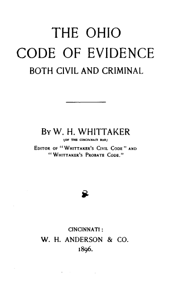 handle is hein.sstatutes/ohevidcc0001 and id is 1 raw text is: 



        THE OHIO

CODE OF EVIDENCE

   BOTH CIVIL AND CRIMINAL







      By W. H. WHITTAKER
           tOF THE CINCUNNArl BAR)
    EDITOR OF  WHITTAKER'S CIVIL CODE AND
       WHITTAKER'S PROBATE CODE.









            CINCINNATI:
      W. H. ANDERSON & CO.
              1896.


