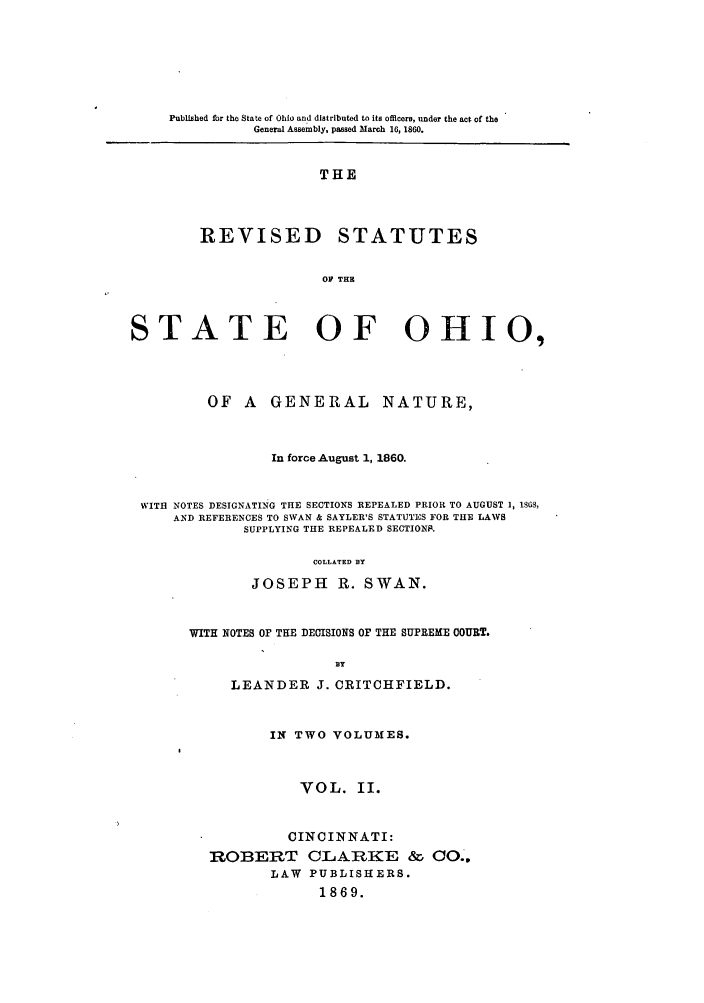 handle is hein.sstatutes/ohgefo0002 and id is 1 raw text is: Published for the State of Ohio and distributed to its officers, under the act of the
General Assembly, passed March 16, 1860.

THE
REVISED STATUTES
OF THH

STATE OF OHIO,
OF A GENERAL NATURE,
In force August 1, 1860.
WITH NOTES DESIGNATING THE SECTIONS REPEALED PRIOR TO AUGUST 1, 1S68,
AND REFERENCES TO SWAN & SAYLER'S STATUTES FOR THE LAWS
SUPPLYING THE REPEALED SECTIONS.
COLLATED BY
JOSEPH R. SWAN.

WITH NOTES OF THE DECISIONS OF THE SUPREME COURT.
BY
LEANDER J. CRITCHFIELD.
IN TWO VOLUMES.
VOL. II.
CINCINNATI:
ROBERT CLARKE & CO.,
LAW PUBLISHERS.
1869.


