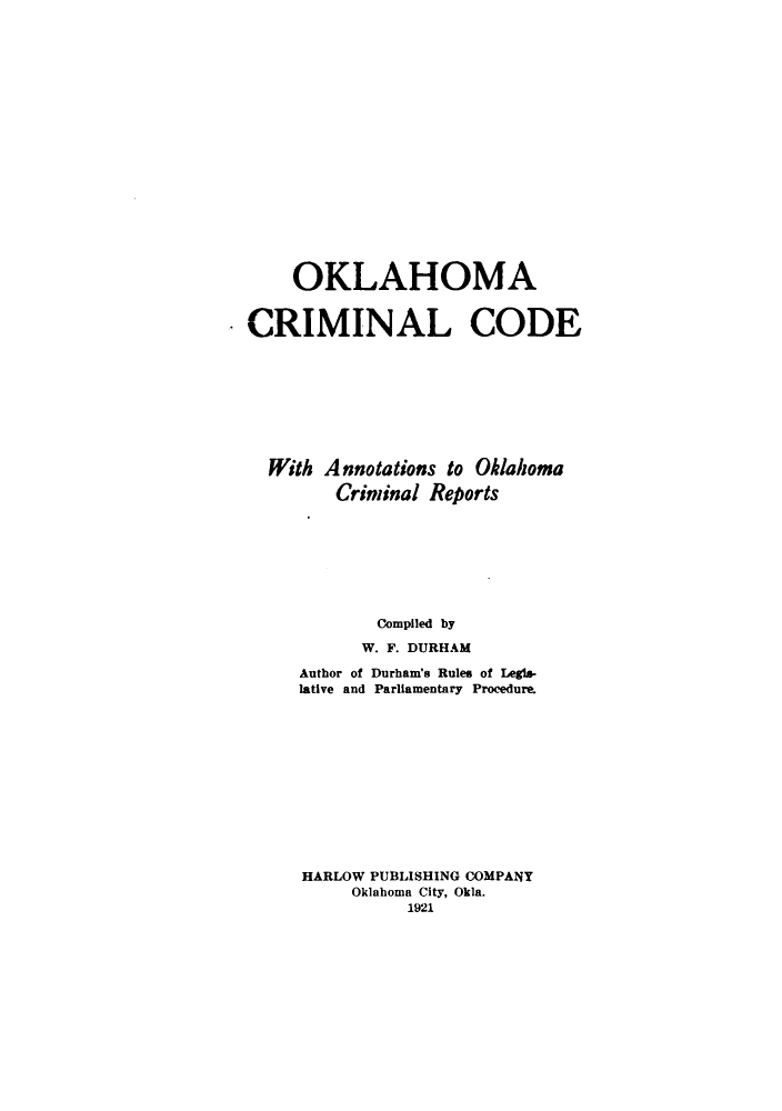 handle is hein.sstatutes/okccao0001 and id is 1 raw text is: OKLAHOMA
CRIMINAL CODE
With Annotations to Oklahoma
Criminal Reports
Compiled by
W. F. DURHAM
Author of Durham's Rules of Legis-
lative and Parliamentary Procedure.
HARLOW PUBLISHING COMPANY
Oklahoma City, Okla.
1921


