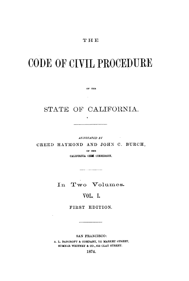handle is hein.sstatutes/ooivip0001 and id is 1 raw text is: THE

CODE OF CIVIL PROCEDURE
OF T}IE

STATE

OF CALIFORNIA.

ANNOTATED BY
CREED HAYMOND AND JOHN C. BURCH,
OF THE
CALIFORNIA COIli COMMISSION.

In Two Volumes.
VOL. I.
FIRST EDITION.

SAN FRANCISCO:
A. L. BANCROFT & COMPANY, 721 MARKET STREET,
SUMNER WHITNEY & CO., 613 CLAY STREET.
1874.


