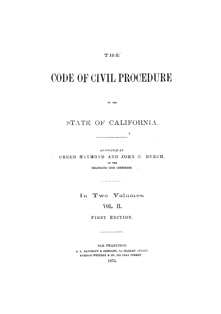 handle is hein.sstatutes/ooivip0002 and id is 1 raw text is: T H4E

CODE OF CIVIL PROCEDURE
O1, Tali

STATE

OF CALIFORNIA.

AANOTATLD BY
CREED HAYMOND AND JOHN C. BURCH,
O' TE
CALIFORNIA CODE COMMISSION.
In   Two     Volumes.
VOL. II.
FIRST EDITION.

SAN FRANCISCO:
A. L. BANCROFT & COMPANY, 7%1 MARKET STREET,
SUMNiiR WHITNEY & CO., 613 CLAY STREET.
1874.


