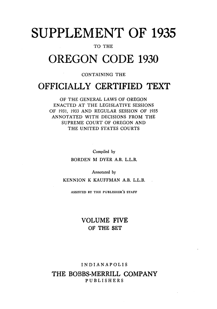 handle is hein.sstatutes/orcogoa0005 and id is 1 raw text is: SUPPLEMENT OF 1935
TO THE
OREGON CODE 1930
CONTAINING THE
OFFICIALLY CERTIFIED TEXT
OF THE GENERAL LAWS OF OREGON
ENACTED AT THE LEGISLATIVE SESSIONS
OF 1931, 1933 AND REGULAR SESSION OF 1935
ANNOTATED WITH DECISIONS FROM THE
SUPREME COURT OF OREGON AND
THE UNITED STATES COURTS
Compiled by
BORDEN M DYER A.B. L.L.B.
Annotated by
KENNION K KAUFFMAN A.B. L.L.B.
ASSISTED BY THE PUBLISHER S STAFF
VOLUME FIVE
OF THE SET
INDIANAPOLIS
THE BOBBS-MERRILL COMPANY
PUBLISHERS


