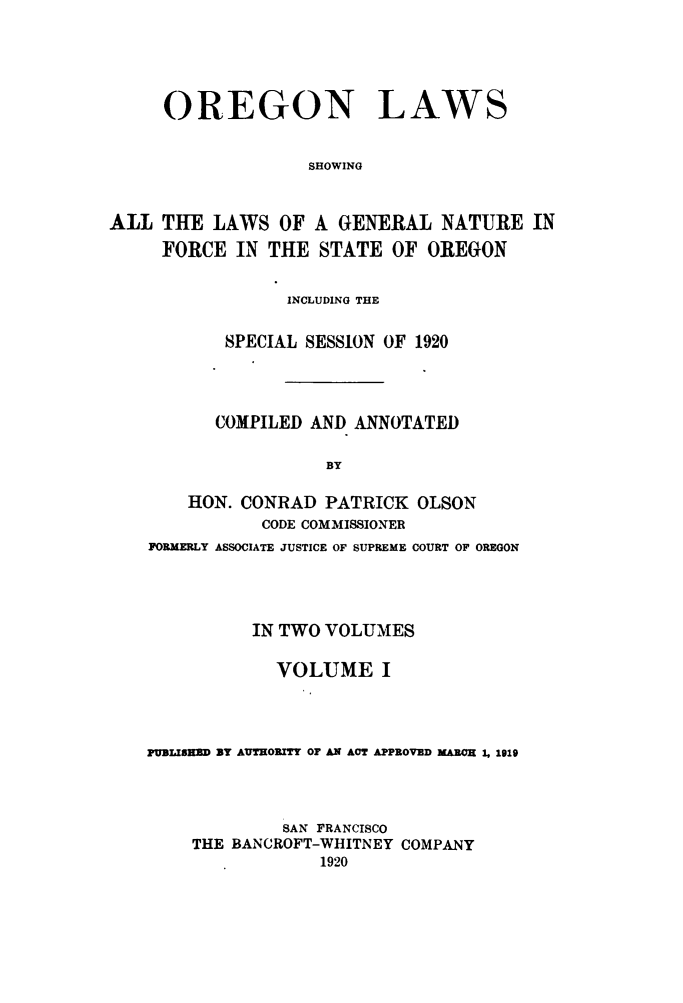 handle is hein.sstatutes/orela0001 and id is 1 raw text is: 




     OREGON LAWS


                   SHOWING

ALL THE LAWS OF A GENERAL NATURE IN

     FORCE IN THE STATE OF OREGON

                 INCLUDING THE

           SPECIAL SESSION OF 1920



           COMPILED AND ANNOTATED

                     BY

       HON. CONRAD PATRICK OLSON
               CODE COMMISSIONER
    FORMERLY ASSOCIATE JUSTICE OF SUPREME COURT OF OREGON




              IN TWO VOLUMES

                VOLUME I



    PUBLISHD BY AUTHORITY OF AN ACT APPROVED MARCH 1, 1919



                 SAN FRANCISCO
        THE BANCROFT-WHITNEY COMPANY
                    1920



