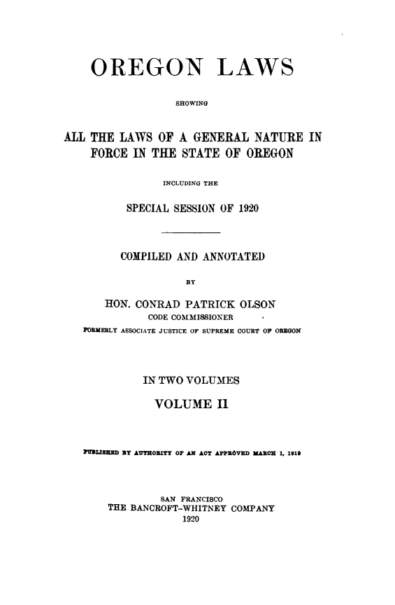 handle is hein.sstatutes/orela0002 and id is 1 raw text is: 




    OREGON LAWS

                  SHOWING

ALL THE LAWS OF A GENERAL NATURE IN

    FORCE IN THE STATE OF OREGON

                INCLUDING THE

          SPECIAL SESSION OF 1920



          COMPILED AND ANNOTATED

                    BY

       HON. CONRAD PATRICK OLSON
              CODE COMMISSIONER
   FORMERLY ASSOCIATE JUSTICE OF SUPREME COURT OF OREGON



             IN TWO VOLUMES

               VOLUME I1



   IMMLISHED BY AUTHORITY OF AN ACT APPROVED MARCH 1, 1919



                SAN FRANCISCO
       THE BANCROFT-WHITNEY COMPANY


