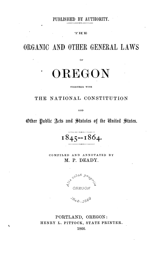 handle is hein.sstatutes/orgglore0001 and id is 1 raw text is: 


PUBLISHED BY AUTHORITY.


                 I]aIF


ORGANIC AND OTHIER GENERAL LAWS

                   OF



          OREGON

                TOGETHER WITH


    THE NATIONAL CONSTITUTION

                  AND

 eOthrr publir acts and *tatutes jo the Snited States.


       1845--1864.


   COMPILED AND ANNOTATED BY
        M. P. DEADY.


              ol6

           o RE&Oj\





     PORTLANhD, OREGON:
HENRY L. PITTOCK, STATE PRINTER.
            1866.


