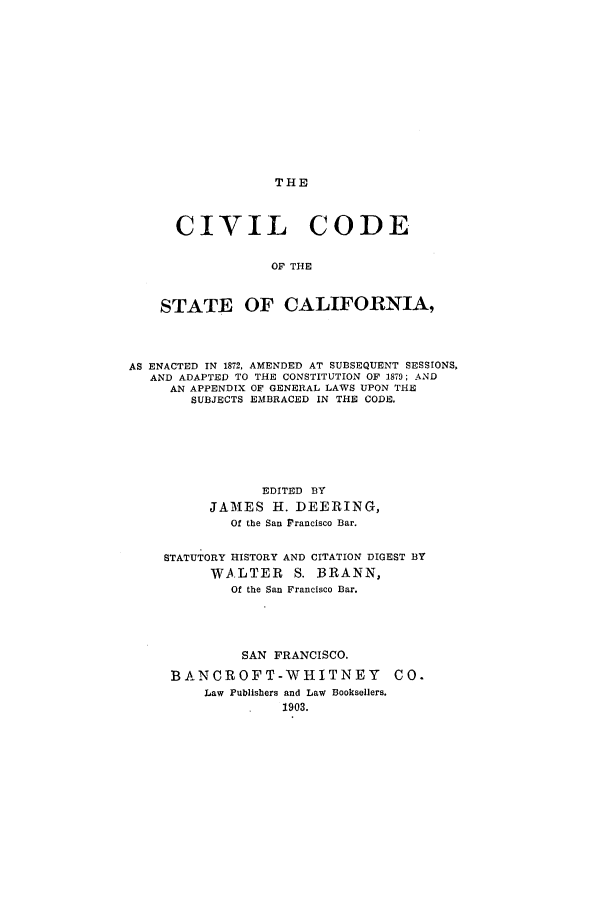handle is hein.sstatutes/otsof0001 and id is 1 raw text is: THE

CIVIL CODE
OF THE
STATE OF CALIFORNIA,
AS ENACTED IN 1872, AMENDED AT SUBSEQUENT SESSIONS,
AND ADAPTED TO THE CONSTITUTION OF 1879; AND
AN APPENDIX OF GENERAL LAWS UPON THE
SUBJECTS EMBRACED IN THE CODE.
EDITED BY
JAMES H. DEERING,
Of the San Francisco Bar.
STATUTORY HISTORY AND CITATION DIGEST BY
WALTER S. BRANN,
Of the San Francisco Bar.
SAN FRANCISCO.
BANCROFT-WHITNEY CO.
Law Publishers and Law Booksellers.
1903.


