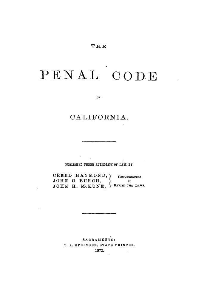handle is hein.sstatutes/palnia0001 and id is 1 raw text is: THE

PENAL

CCODE

OF

CALIFORNIA.
PUBLISHED UNDER AUTHORITY OY LAW, BY
CREED HAYMON D,          COMMISSIONERS
JOHN C. BURCH,              TO
JOHN H. McKUNE,        REVISE THE LAYs.
SACRAMENTO:
T. A. SPRINGER, STATE PRINTER.
1872.



