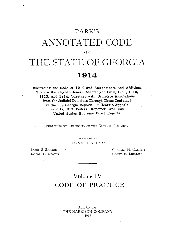 handle is hein.sstatutes/pancge0004 and id is 1 raw text is: PARK'S
ANNOTATED CODE
OF
THE STATE OF GEORGIA
1914
Embracing the Code of 1910 and Amendments and Additions
Thereto Made by the General Assembly in 1910, 1911, 1912,
1913, and 1914, Together with Complete Annotations
from the Judicial Decisions Through Those Contained
in the 139 Georgia Reports, 12 Georgia Appeals
Reports, 212 Federal Reporter, and 230
United States Supreme Court Reports
PUBLISHED BY AUTHORITY OV THE GENERAL ASSEMBLY

PREPARED BY
ORVILLE A. PARK

HARRY S. STROZIER
BASCOM S. DEAVER

CHARLEs H. GARRETT
HARRY B. SKILLMAN

Volume IV
CODE OF PRACTICE
ATLANTA
THE HARRISON COMPANY
1915


