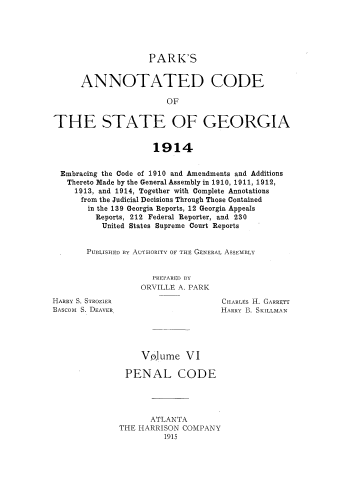 handle is hein.sstatutes/pancge0006 and id is 1 raw text is: PARK'S
ANNOTATED CODE
OF
THE STATE OF GEORGIA
1914
Embracing the Code of 1910 and Amendments and Additions
Thereto Made by the General Assembly in 1910, 1911, 1912,
1913, and 1914, Together with Complete Annotations
from the Judicial Decisions Through Those Contained
in the 139 Georgia Reports, 12 Georgia Appeals
Reports, 212 Federal Reporter, and 230
United States Supreme Court Reports
PUBLISHED By AUTHORITY OV THE GENERAL ASSEMBLY

PREPARED BY
ORVILLE A. PARK

HARRY S. STROZIER
BASCOM S. DEAVER

CHARLES H. GARRETT
HARRY B. SKILLMAN

Vpjume VI
PENAL CODE
ATLANTA
THE HARRISON COMPANY
1915


