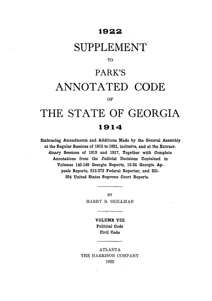 handle is hein.sstatutes/pancge0008 and id is 1 raw text is: 1922

SUPPLEMENT
TO
PARK'S
ANNOTATED CODE
OF
THE STATE OF GEORGIA
1914
Embracing Amendments and Additions Made by the General Assembly
at the Regular Sessions of 1915 to 1921, inclusive, and at the Extraor-
dinary Sessions of 1915 and 1917, Together with Complete
Annotations from the Judicial Decisions Contained in
Volumes 140-149 Georgia Reports, 13-24 Georgia Ap-
peals Reports, 213-272 Federal Reporter, and 231-
254 United States Supreme Court Reports.
BY
HARRY B. SKILLMAN
VOLUME VIII
Political Code
Civil Code
ATLANTA
THE HARRISON COMPANY
1922


