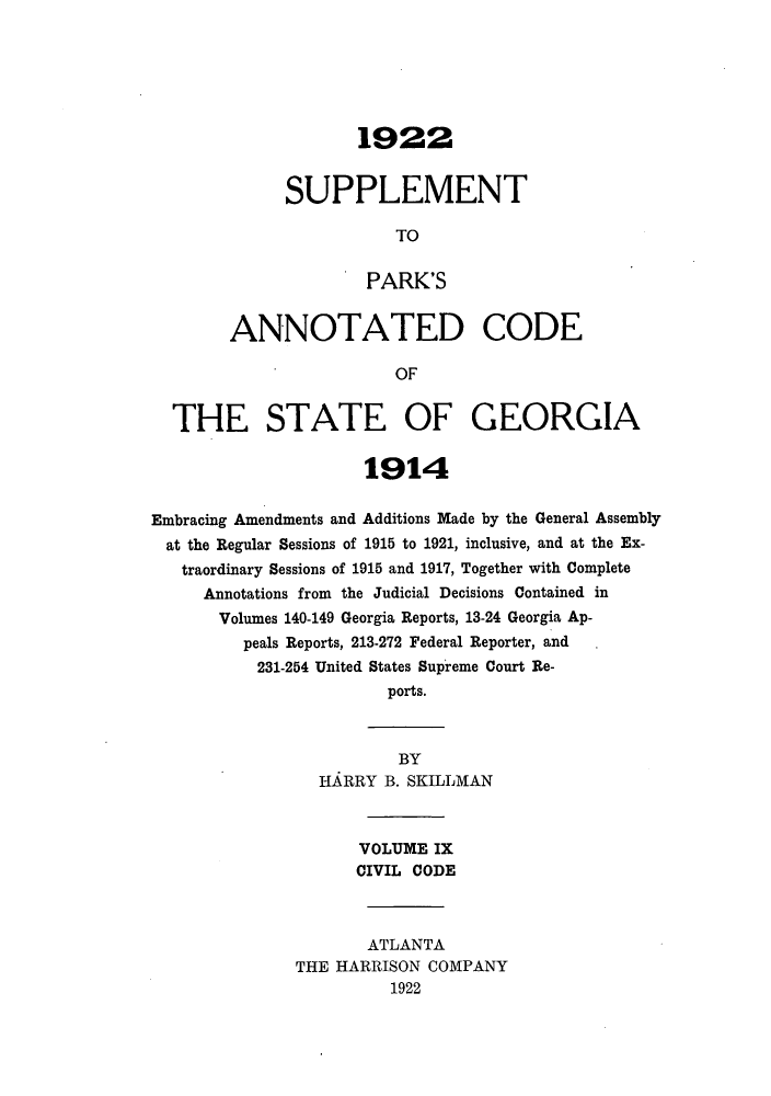 handle is hein.sstatutes/pancge0009 and id is 1 raw text is: 1922
SUPPLEMENT
TO
PARK'S
ANNOTATED CODE
OF
THE STATE OF GEORGIA
1914
Embracing Amendments and Additions Made by the General Assembly
at the Regular Sessions of 1915 to 1921, inclusive, and at the Ex-
traordinary Sessions of 1915 and 1917, Together with Complete
Annotations from the Judicial Decisions Contained in
Volumes 140-149 Georgia Reports, 13-24 Georgia Ap-
peals Reports, 213-272 Federal Reporter, and
231-254 United States Supreme Court Re-
ports.
BY
HARRY B. SKILLMAN
VOLUME IX
CIVIL CODE
ATLANTA
THE HARRISON COMPANY
1922


