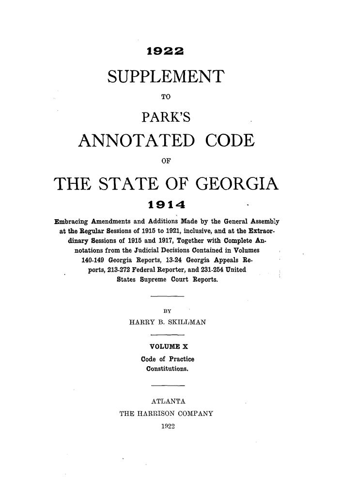 handle is hein.sstatutes/pancge0010 and id is 1 raw text is: 1922

SUPPLEMENT
TO
PARK'S

ANNOTATED CODE
OF
THE STATE OF GEORGIA
1914
Embracing Amendments and Additions Made by the General Assembly
at the Regular Sessions of 1915 to 1921, inclusive, and at the Extraor-
dinary Sessions of 1915 and 1917, Together with Complete An-
notations from the Judicial Decisions Contained in Volumes
140-149 Georgia Reports, 13-24 Georgia Appeals Re-
ports, 213-272 Federal Reporter, and 231-254 United
States Supreme Court Reports.
BY
HARRY B. SKILLMAN

VOLUME X
Code of Practice
Constitutions.
ATLANTA
THE HARRISON COMPANY

1922


