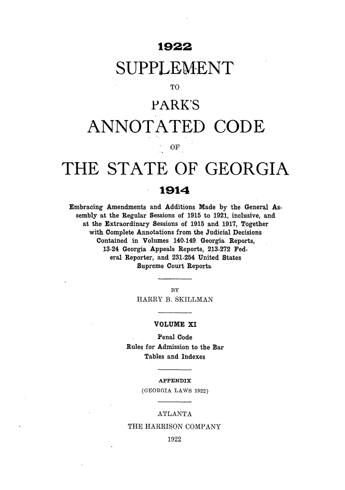 handle is hein.sstatutes/pancge0011 and id is 1 raw text is: 1922

SUPPLEMENT
TO
PARK'S

ANNOTATED CODE
OF
THE STATE OF GEORGIA
1914
Embracing Amendments and Additions Made by the General As-
sembly at the Regular Sessions of 1915 to 1921, inclusive, and
at the Extraordinary Sessions of 1915 and 1917, Together
with Complete Annotations from the Judicial Decisions
Contained in Volumes 140-149. Georgia Reports,
13-24 Georgia Appeals Reports, 213-272 Fed-
eral Reporter, and 231-254 United States
Supreme Court Reports.
BY
HARRY B. SKILLMAN
VOLUME XI
Penal Code
Rules for Admission to the Bar
Tables and Indexes
APPENDIX
(GEORGIA LAWS 1922)

ATLANTA
THE HARRISON COMPANY

1922


