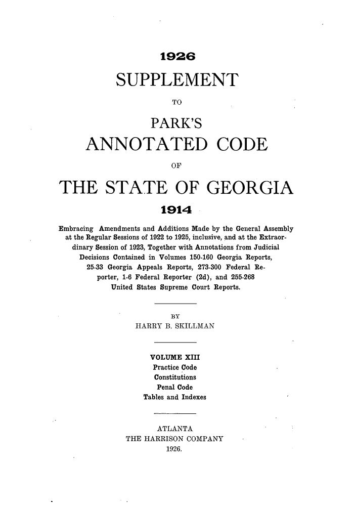 handle is hein.sstatutes/pancge0013 and id is 1 raw text is: 1926
SUPPLEMENT
TO
PARK'S
ANNOTATED CODE
OF
THE STATE OF GEORGIA
1914
Embracing Amendments and Additions Made by the General Assembly
at the Regular Sessions of 1922 to 1925, inclusive, and at the Extraor-
dinary Session of 1923, Together with Annotations from Judicial
Decisions Contained in Volumes 150-160 Georgia Reports,
25-33 Georgia Appeals Reports, 273-300 Federal Re-
porter, 1-6 Federal Reporter (2d), and 255-268
United States Supreme Court Reports.
BY
HARRY B. SKILLMAN
VOLUME XIII
Practice Code
Constitutions
Penal Code
Tables and Indexes
ATLANTA
THE HARRISON COMPANY
1926.


