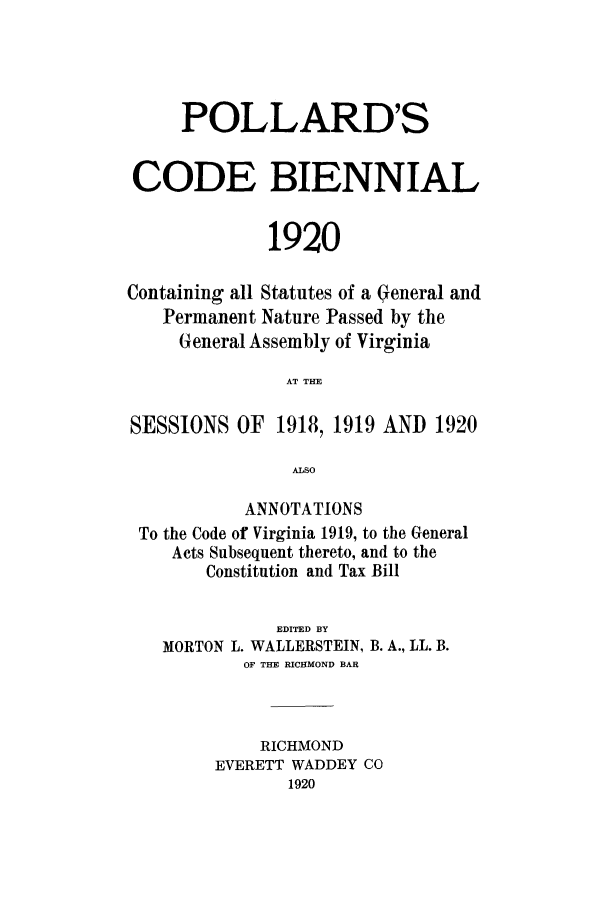 handle is hein.sstatutes/pardcs0001 and id is 1 raw text is: POLLARD'S
CODE BIENNIAL
1920
Containing all Statutes of a General and
Permanent Nature Passed by the
General Assembly of Virginia
AT THE
SESSIONS OF 1918, 1919 AND 1920
ALSO
ANNOTATIONS
To the Code of Virginia 1919, to the General
Acts Subsequent thereto, and to the
Constitution and Tax Bill
EDITED BY
MORTON L. WALLERSTEIN, B. A., LL. B.
OF THE RICHMOND BAR
RICHMOND
EVERETT WADDEY CO
1920


