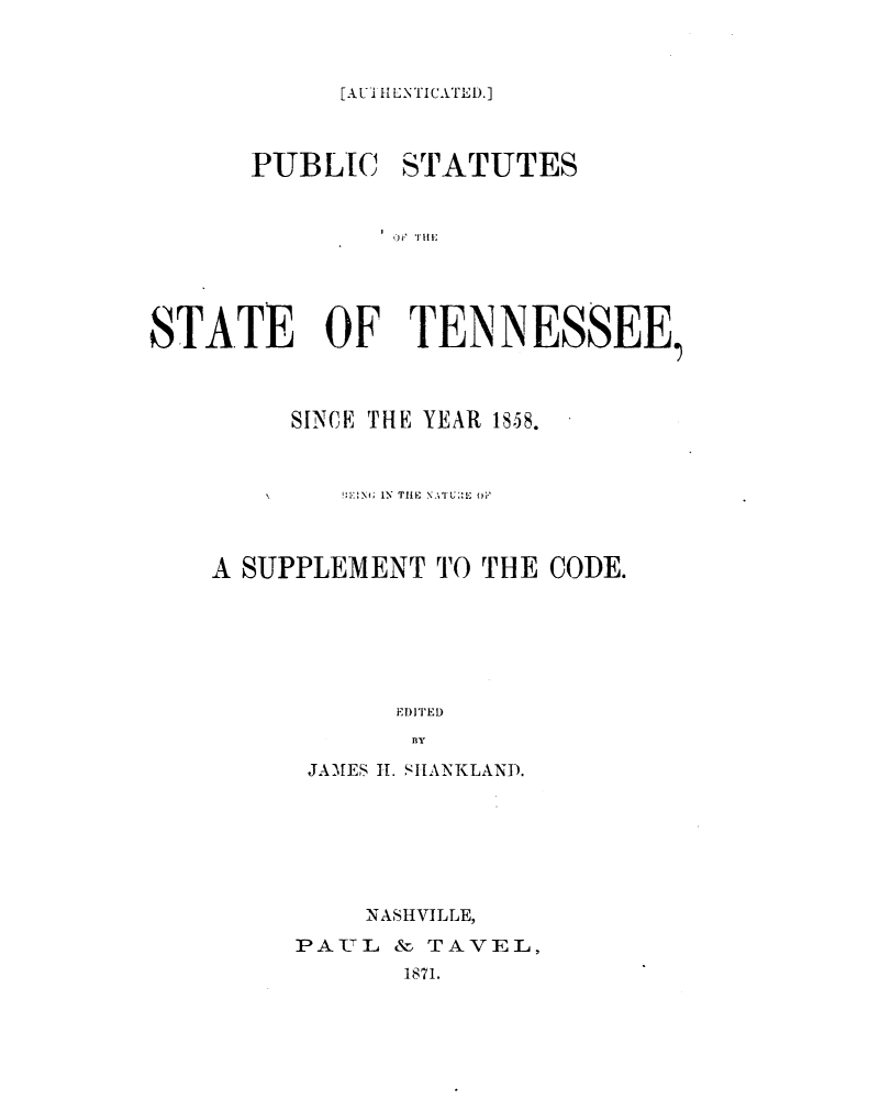 handle is hein.sstatutes/pblsttnsy0001 and id is 1 raw text is: 



[AU1 IL-NTICATED.]


      PUBLIC STATUTES








STATE OF TENNESSEE,


     SINCE THE YEAR 1858.



        V\ X 1; IN' TI 11, N Ti : iE 



A SUPPLEMENT TO THE CODE.






           ElDI TED
           BIY
      JA'-,ES 11. SI[A--\KLAND).


    NASHVILLE,
PA TL & TAVEL,
       1871.



