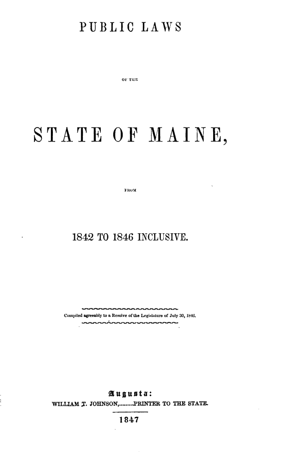 handle is hein.sstatutes/pblwstme0001 and id is 1 raw text is: 

          PUBLIC LAWS





                   or rlI






STATE OF MAINE,





                   FRlO M


    1842 TO 1846 INCLUSIVE.








    Compiled agreeably to a Resolve of the Legislature of July 30, 1846.








            auguata:
WILLIAM ,. JOHNSON ........ PRINTER TO THE STATE.

              1847


