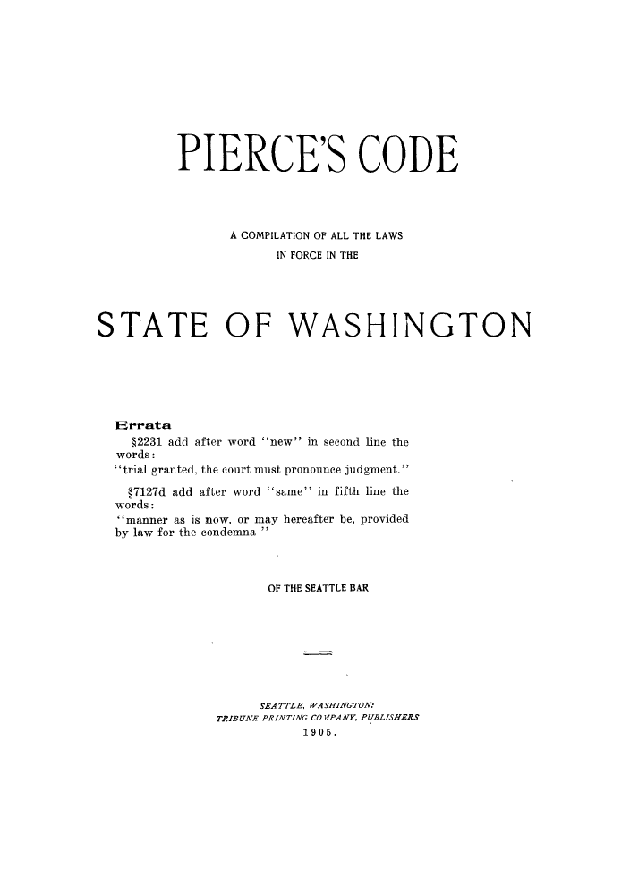 handle is hein.sstatutes/pcclawa0001 and id is 1 raw text is: PIERCE'S CODE
A COMPILATION OF ALL THE LAWS
IN FORCE IN THE
STATE OF WASHINGTON
EIrrata
§2231 add after word new in second line the
words:
trial granted, the court must pronounce judgment.
§7127d add after word same in fifth line the
words:
manner as is now, or may hereafter be, provided
by law for the condemna-
OF THE SEATTLE BAR
SEATTLE, WASHINGTON:
TRIBUNE PRINTING CO PIPANY, PUBLISHERS
1905.


