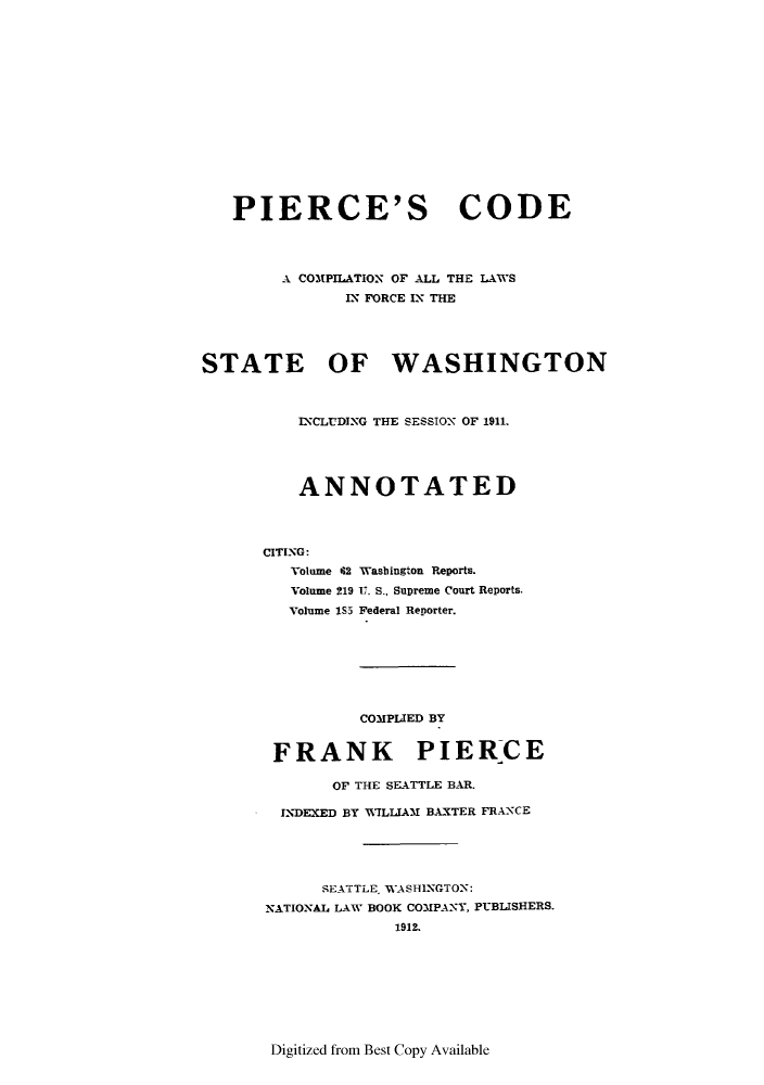handle is hein.sstatutes/pclforw0001 and id is 1 raw text is: PIERCE'S CODE
A COMPILATION OF ALL THE LAWS
IX FORCE IN THE
STATE OF WASHINGTON
INCLUDING THE SESSION OF 1911.
ANNOTATED
CITING:

Volume 62
Volume 219
Volume I5I

Wasbington Reports.
U. S., Supreme Court Reports.
Federal Reporter.

COMPLIED BY

FRANK PIERCE
OF THE SEATTLE BAR.
INDEXED BY WILLIAM BAXTER FRANCE
SEATTLE, WASHINGTON:
NATIONAL LAW BOOK COMPANY, PUBLISHERS.
1912.

Digitized from Best Copy Available


