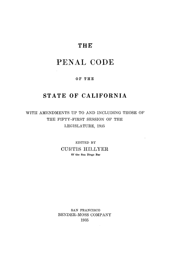 handle is hein.sstatutes/pcscal0001 and id is 1 raw text is: THE
PENAL CODE
OF THE
STATE OF CALIFORNIA

WITH AMENDMENTS UP TO AND INCLUDING THOSE OF
THE FIFTY-FIRST SESSION OF THE
LEGISLATURE, 1935
EDITED BY
CURTIS HILLYER
Of the San Diego Bar
SAN FRANCISCO
BENDER-MOSS COMPANY
1935


