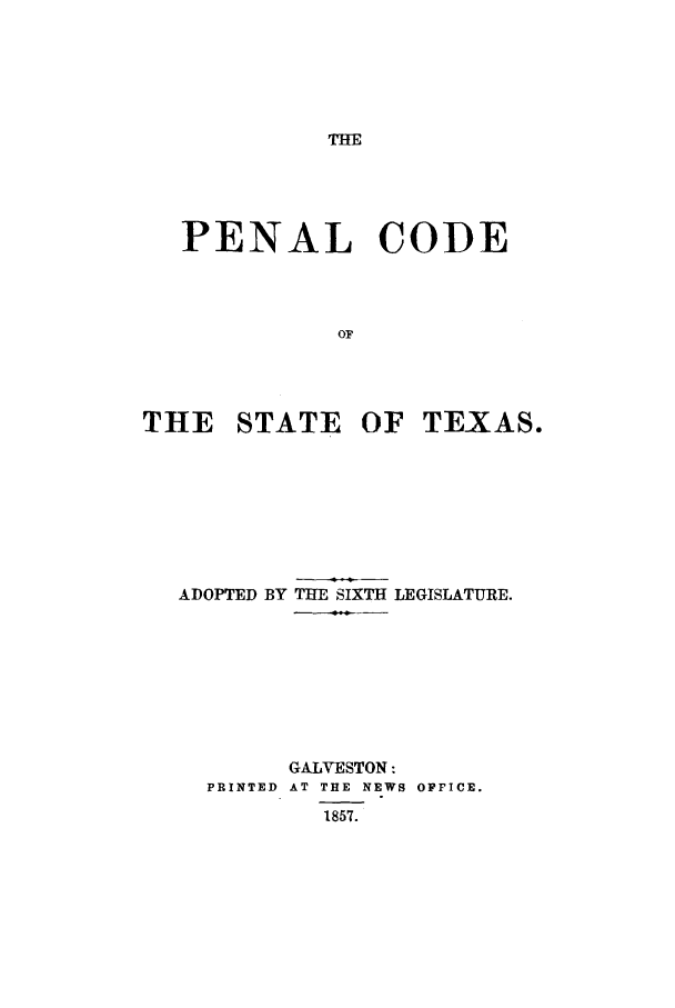handle is hein.sstatutes/pcsteado0001 and id is 1 raw text is: THE

PENAL CODE
OF
THE STATE OF TEXAS.

ADOPTED BY THE SIXTH LEGISLATURE.
GALVESTON:
PRINTED AT THE NEWS OFFICE.
1857.


