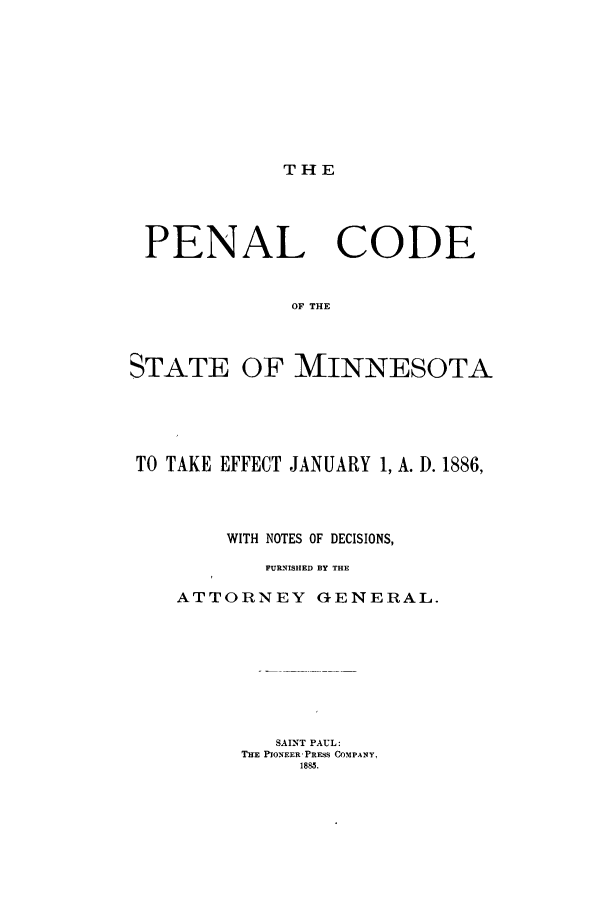 handle is hein.sstatutes/pctmin0001 and id is 1 raw text is: THE

PENAL CODE
OF THE
STATE OF MINNESOTA

TO TAKE EFFECT JANUARY 1, A. D. 1886,
WITH NOTES OF DECISIONS,
FURNISHED BlY THE
ATTORNEY GENERAL.
SAINT PAUL:
THE PIONEER-PRESS COMPANY,
1885.


