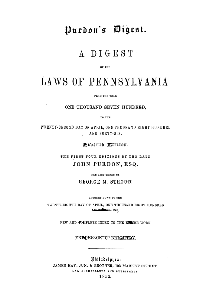 handle is hein.sstatutes/pdildil0001 and id is 1 raw text is: P9 trban'        Mi!!      t.
A DIGEST
OF THE
LAWS OF PENNSYLVANIA
FROM THE YEAR
ONE THOUSAND SEVEN HUNDRED,
TO THE
TWENTY-SECOND DAY OF APRIL, ONE THOUSAND EIGHT HUNDRED
I AND FORTY-SIX.
THE FIRST FOUR EDITIONS BY THE LATE
JOHN PURDON, ESQ.
THE LAST THREE BY
GEORGE M. STROUID.
BROUGHT DOWN TO THE
TWENTY-EIGHTH DAY OF APRIL, ONE THOUSAND EIGHT HUNDRED
_LONE,
NEW AND £lMPLETE INDEX TO THE EAkRE WORK,
FRE IPlECKIir B R IGl- TIA .
Pbilabe1I~bia:
JAMES KAY, JUN. & BROTHER, 193 MARKET STREET.
LAW BOOKSELLERS AND PUBLISHERS.
1852.


